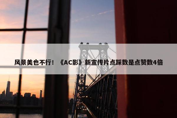 风景美也不行！《AC影》新宣传片点踩数是点赞数4倍