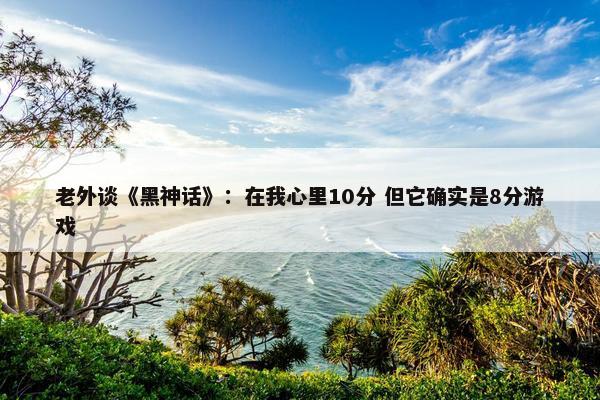 老外谈《黑神话》：在我心里10分 但它确实是8分游戏