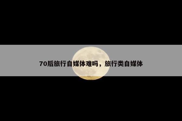 70后旅行自媒体难吗，旅行类自媒体