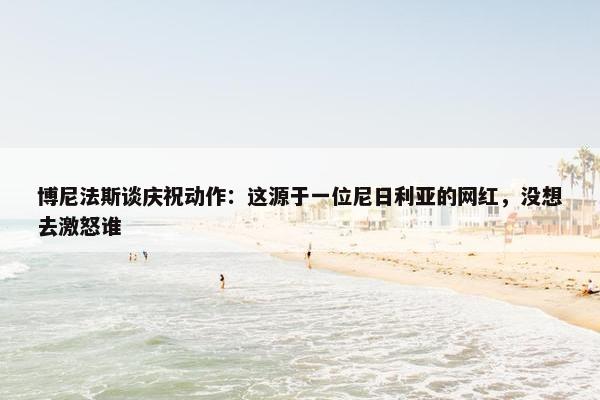 博尼法斯谈庆祝动作：这源于一位尼日利亚的网红，没想去激怒谁