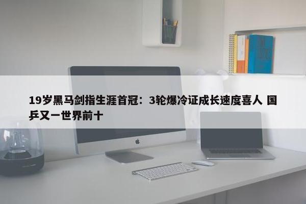 19岁黑马剑指生涯首冠：3轮爆冷证成长速度喜人 国乒又一世界前十