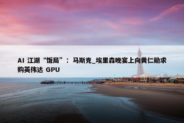 AI 江湖“饭局”：马斯克_埃里森晚宴上向黄仁勋求购英伟达 GPU