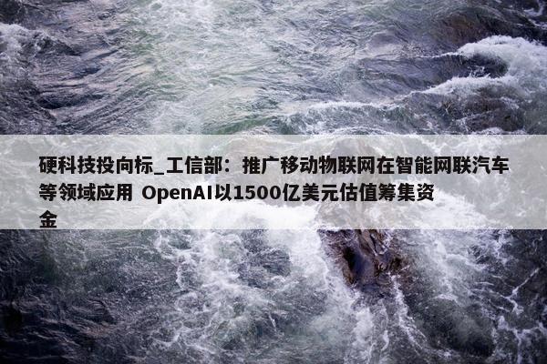 硬科技投向标_工信部：推广移动物联网在智能网联汽车等领域应用 OpenAI以1500亿美元估值筹集资金