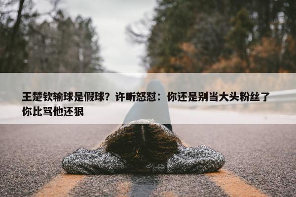 王楚钦输球是假球？许昕怒怼：你还是别当大头粉丝了 你比骂他还狠