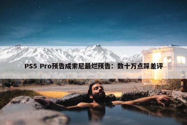 PS5 Pro预告成索尼最烂预告：数十万点踩差评