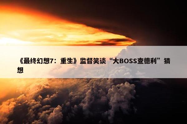 《最终幻想7：重生》监督笑谈“大BOSS查德利”猜想