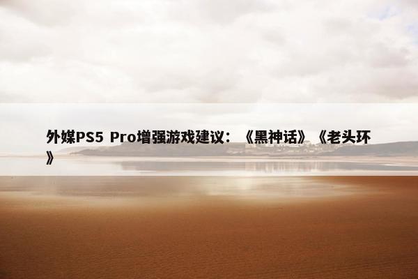 外媒PS5 Pro增强游戏建议：《黑神话》《老头环》