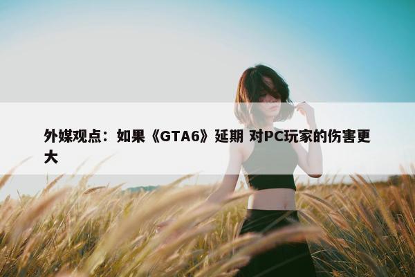 外媒观点：如果《GTA6》延期 对PC玩家的伤害更大