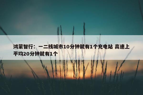 鸿蒙智行：一二线城市10分钟就有1个充电站 高速上平均20分钟就有1个