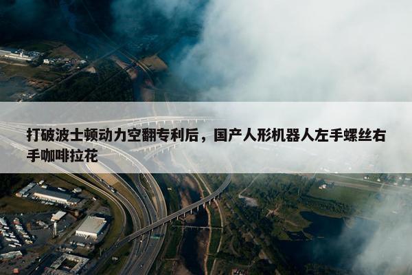 打破波士顿动力空翻专利后，国产人形机器人左手螺丝右手咖啡拉花