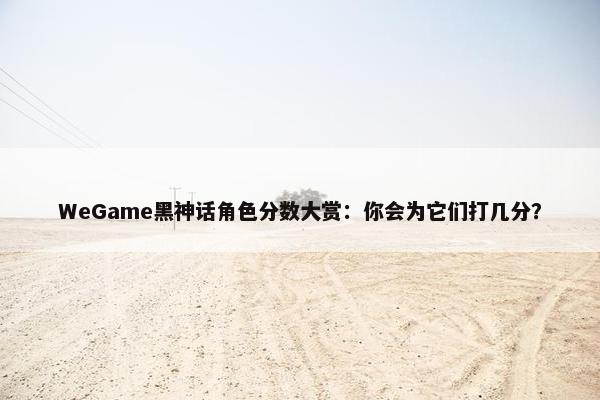 WeGame黑神话角色分数大赏：你会为它们打几分？