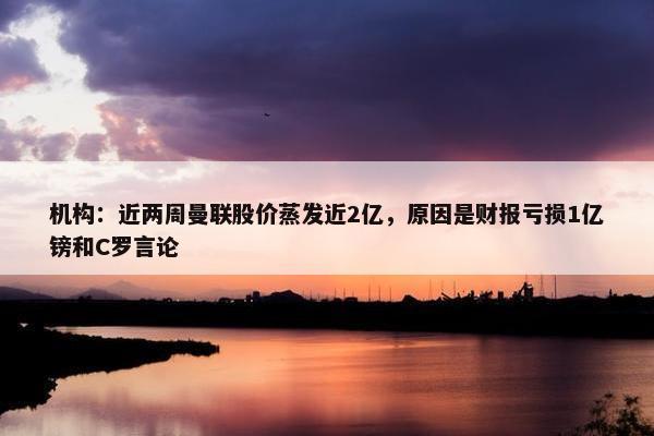 机构：近两周曼联股价蒸发近2亿，原因是财报亏损1亿镑和C罗言论