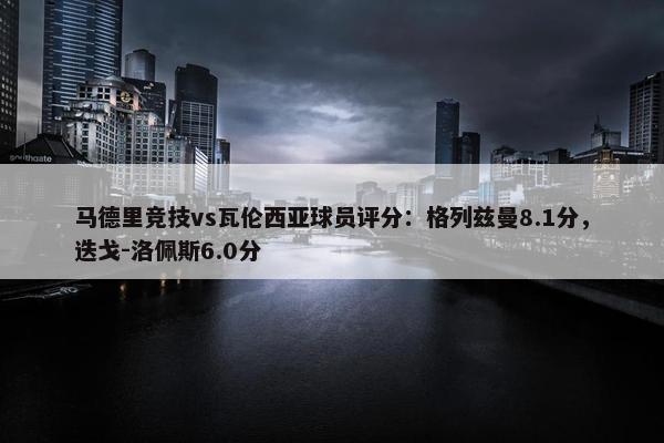 马德里竞技vs瓦伦西亚球员评分：格列兹曼8.1分，迭戈-洛佩斯6.0分