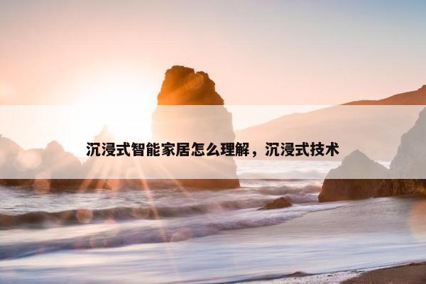 沉浸式智能家居怎么理解，沉浸式技术