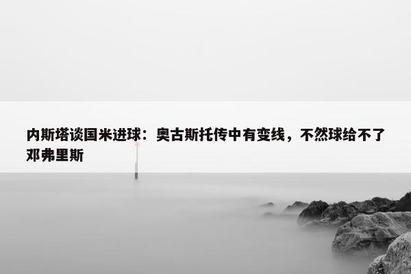 内斯塔谈国米进球：奥古斯托传中有变线，不然球给不了邓弗里斯