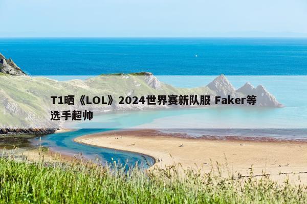 T1晒《LOL》2024世界赛新队服 Faker等选手超帅