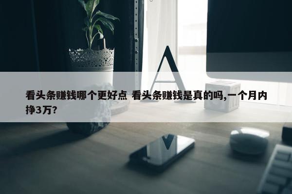 看头条赚钱哪个更好点 看头条赚钱是真的吗,一个月内挣3万?