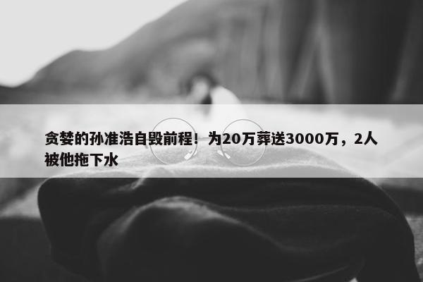 贪婪的孙准浩自毁前程！为20万葬送3000万，2人被他拖下水