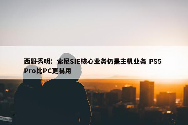 西野秀明：索尼SIE核心业务仍是主机业务 PS5 Pro比PC更易用