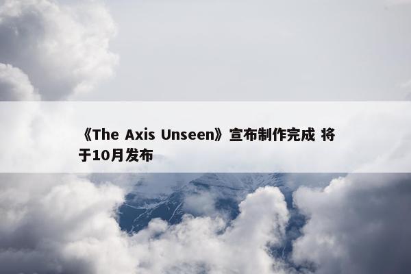 《The Axis Unseen》宣布制作完成 将于10月发布