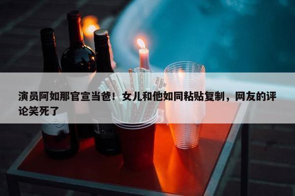 演员阿如那官宣当爸！女儿和他如同粘贴复制，网友的评论笑死了