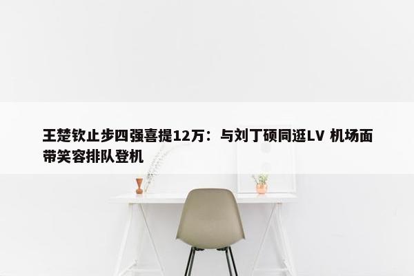 王楚钦止步四强喜提12万：与刘丁硕同逛LV 机场面带笑容排队登机