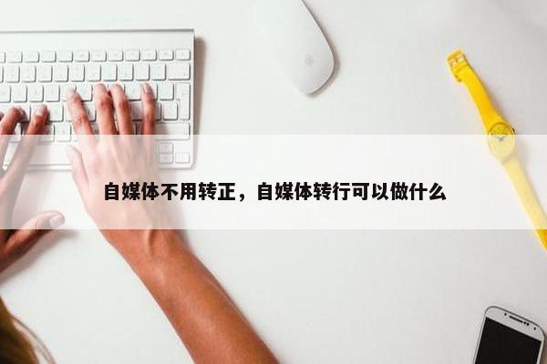 自媒体不用转正，自媒体转行可以做什么