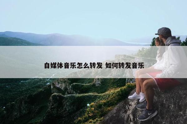 自媒体音乐怎么转发 如何转发音乐