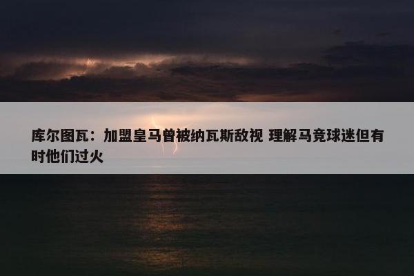 库尔图瓦：加盟皇马曾被纳瓦斯敌视 理解马竞球迷但有时他们过火