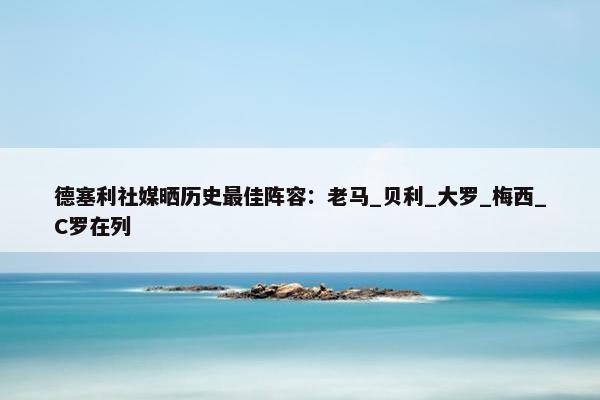 德塞利社媒晒历史最佳阵容：老马_贝利_大罗_梅西_C罗在列