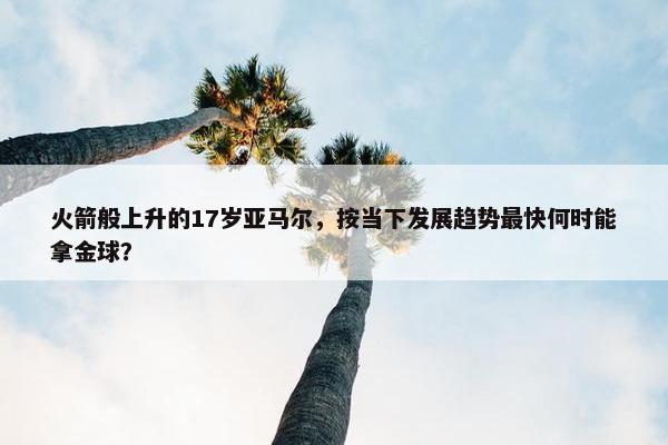 火箭般上升的17岁亚马尔，按当下发展趋势最快何时能拿金球？