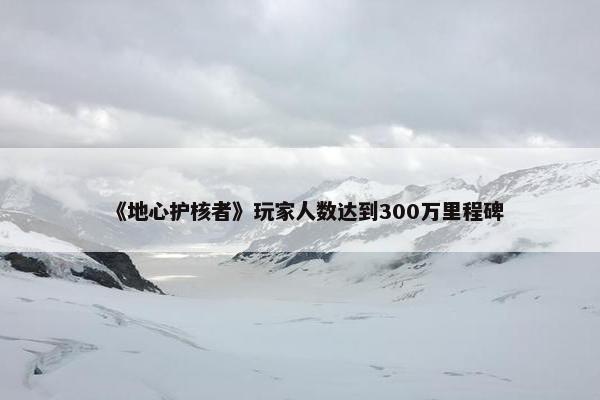 《地心护核者》玩家人数达到300万里程碑