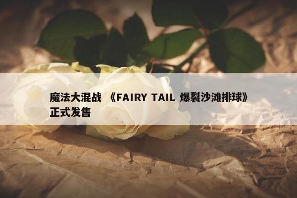 魔法大混战 《FAIRY TAIL 爆裂沙滩排球》正式发售