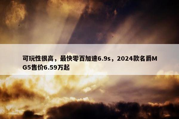 可玩性很高，最快零百加速6.9s，2024款名爵MG5售价6.59万起