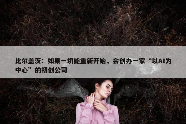 比尔盖茨：如果一切能重新开始，会创办一家“以AI为中心”的初创公司