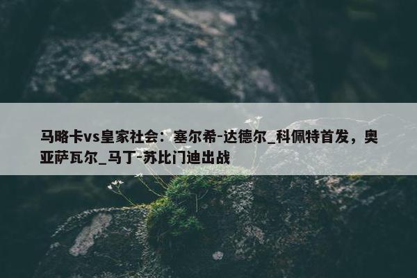 马略卡vs皇家社会：塞尔希-达德尔_科佩特首发，奥亚萨瓦尔_马丁-苏比门迪出战