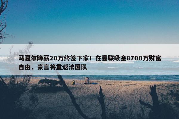 马夏尔降薪20万终签下家！在曼联吸金8700万财富自由，豪言将重返法国队