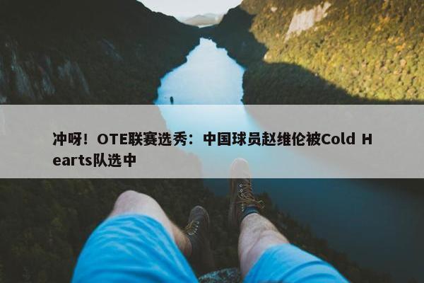 冲呀！OTE联赛选秀：中国球员赵维伦被Cold Hearts队选中