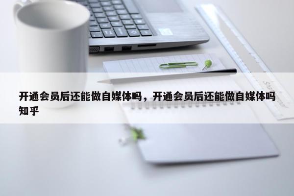 开通会员后还能做自媒体吗，开通会员后还能做自媒体吗知乎