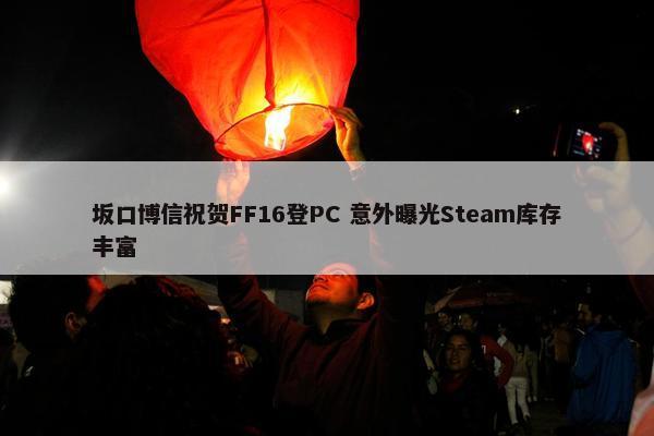 坂口博信祝贺FF16登PC 意外曝光Steam库存丰富