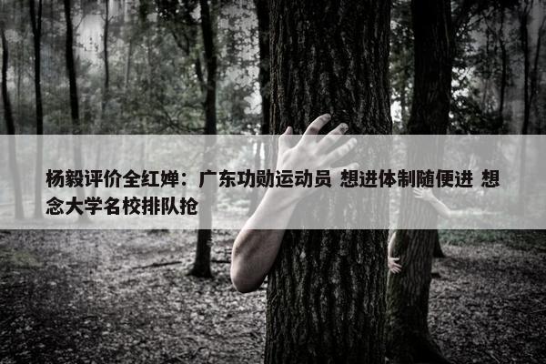 杨毅评价全红婵：广东功勋运动员 想进体制随便进 想念大学名校排队抢