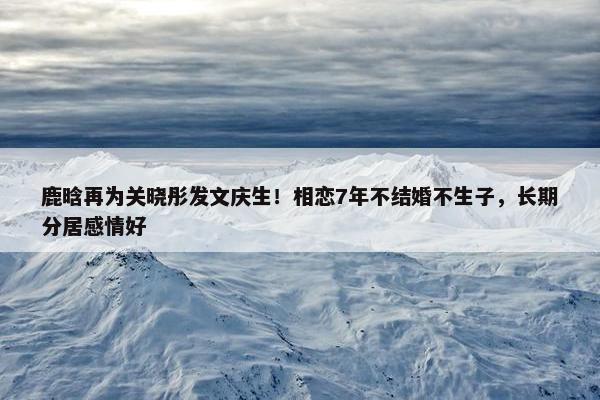 鹿晗再为关晓彤发文庆生！相恋7年不结婚不生子，长期分居感情好