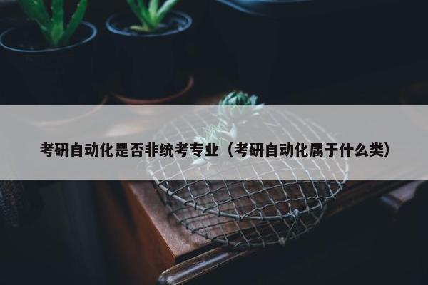 考研自动化是否非统考专业（考研自动化属于什么类）