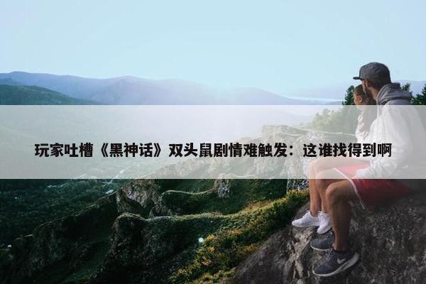 玩家吐槽《黑神话》双头鼠剧情难触发：这谁找得到啊