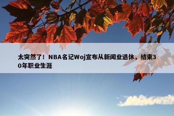 太突然了！NBA名记Woj宣布从新闻业退休，结束30年职业生涯