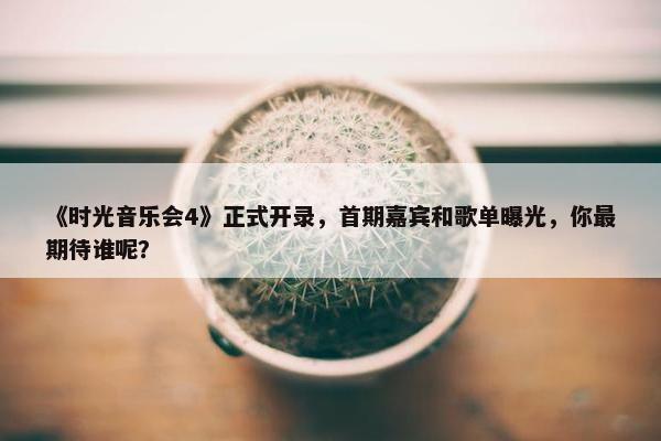 《时光音乐会4》正式开录，首期嘉宾和歌单曝光，你最期待谁呢？