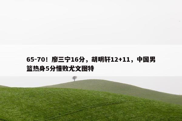 65-70！廖三宁16分，胡明轩12+11，中国男篮热身5分惜败尤文图特