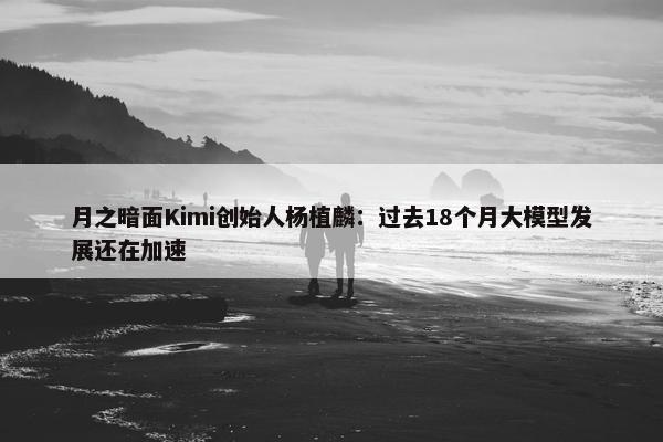 月之暗面Kimi创始人杨植麟：过去18个月大模型发展还在加速