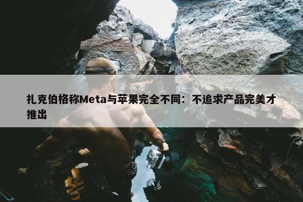 扎克伯格称Meta与苹果完全不同：不追求产品完美才推出