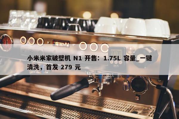 小米米家破壁机 N1 开售：1.75L 容量_一键清洗，首发 279 元